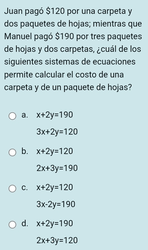 Juan pagó $120 por una carpeta y
dos paquetes de hojas; mientras que
Manuel pagó $190 por tres paquetes
de hojas y dos carpetas, ¿cuál de los
siguientes sistemas de ecuaciones
permite calcular el costo de una
carpeta y de un paquete de hojas?
a. x+2y=190
3x+2y=120
b. x+2y=120
2x+3y=190
C. x+2y=120
3x-2y=190
d. x+2y=190
2x+3y=120