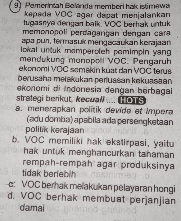 Pemerintah Belanda memberi hak istimewa
kepada VOC agar dapat menjalankan
tugasnya dengan baik. VOC berhak untuk
memonopoli perdagangan dengan cara
apa pun, termasuk mengacaukan kerajaan
lokal untuk memperoleh pemimpin yang
mendukung monopoli VOC. Pengaruh
ekonomi VOC semakin kuat dan VOC terus
berusaha melakukan perluasan kekuasaan
ekonomi di Indonesia dengan berbagai
strategi berikut, kecuali .... HOTS
a. menerapkan politik devide et impera
(adu domba) apabila ada persengketaan
politik kerajaan
b. VOC memiliki hak ekstirpasi, yaitu
hak untuk menghancurkan tanaman
rempah-rempah agar produksinya
tidak berlebih
VOC berhak melakukan pelayaran hongi
d. VOC berhak membuat perjanjian
damai