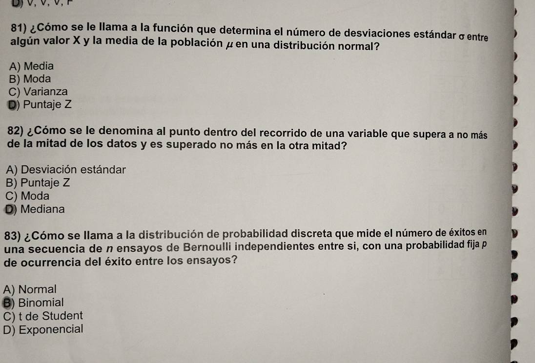 1, 0, 0, 0,E
81) ¿Cómo se le llama a la función que determina el número de desviaciones estándar σentre
algún valor X y la media de la población μ en una distribución normal?
A) Media
B) Moda
C) Varianza
D) Puntaje Z
82) ¿Cómo se le denomina al punto dentro del recorrido de una variable que supera a no más
de la mitad de los datos y es superado no más en la otra mitad?
A) Desviación estándar
B) Puntaje Z
C) Moda
D) Mediana
83) ¿Cómo se llama a la distribución de probabilidad discreta que mide el número de éxitos en
una secuencia de n ensayos de Bernoulli independientes entre si, con una probabilidad fija p
de ocurrencia del éxito entre los ensayos?
A) Normal
B) Binomial
C) t de Student
D) Exponencial