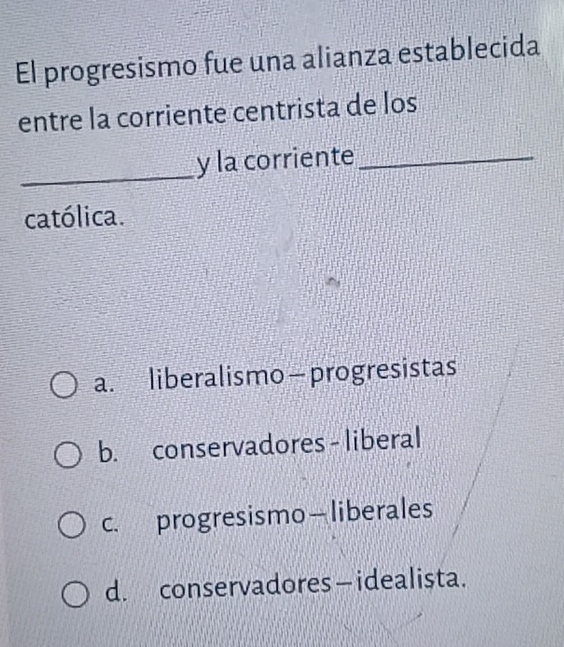 El progresismo fue una alianza establecida
entre la corriente centrista de los
_
y la corriente_
católica.
a. liberalismo—progresistas
b. conservadores - liberal
c. progresismo—liberales
d. conservadores — idealista.