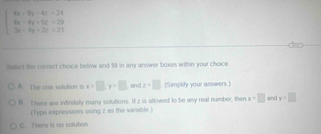 beginarrayl 4x-8y-4z=24 4x-4y+5z=29 3x-4y+2z=21endarray.
Select the corract choice below and fill in any answer boxes within your choice.
A. The one solution is x=□ , y=□ , and z=□ (Simplify your answers.)
B. There are infinitely many solutions. If z is allowed to be any real number, then x=□ and y=□
(Type expressions using z as the variable.)
C. There is no solution.