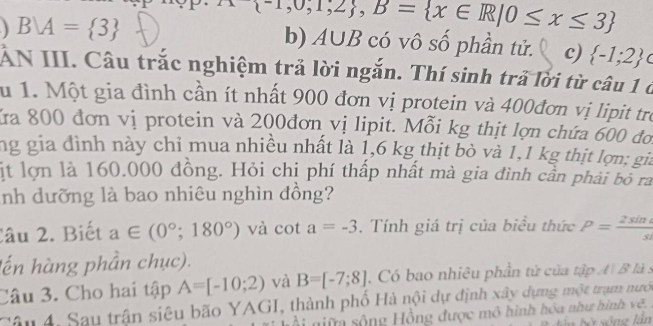 BM= 3
 -1,0,1,2 , B= x∈ R|0≤ x≤ 3
b) A∪ B có vô số phần tử. c)  -1;2
ẤN III. Câu trắc nghiệm trả lời ngắn. Thí sinh trả lời từ câu 1 ở
au 1. Một gia đình cần ít nhất 900 đơn vị protein và 400đơn vị lipit tro
ửa 800 đơn vị protein và 200đơn vị lipit. Mỗi kg thịt lợn chứa 600 đo
ng gia đình này chỉ mua nhiều nhất là 1,6 kg thịt bò và 1,1 kg thịt lợn; gia
ịt lợn là 160.000 đồng. Hỏi chị phí thấp nhất mà gia đình cần phải bỏ ra
nh dưỡng là bao nhiêu nghìn đồng?
Câu 2. Biết a∈ (0°;180°) và cot a=-3. Tính giá trị của biểu thức P= 2sin a/s 
lến hàng phần chục).
Câu 3. Cho hai tập A=[-10;2) và B=[-7;8] , Có bao nhiêu phần tử của tập A B là s
Câu 4. Sau trận siêu bão YAGI, thành phố Hà nội dự định xây dựng một trạm nướ
giữ sông Hồng được mô hình hóa như hình vẽ.
bần bờ sống lần