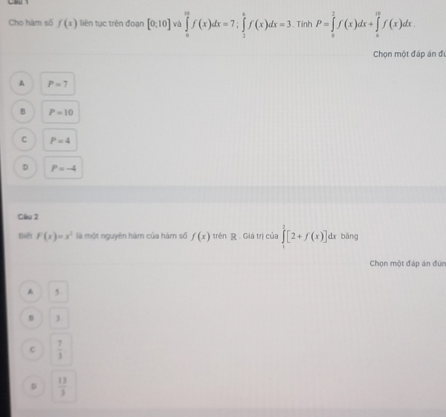 Cau 
Cho hàm số f(x) liên tục trên đoạn [0:10] và ∈tlimits _0^((10)f(x)dx=7; ∈tlimits _2^6f(x)dx=3. Tính P=∈tlimits _0^2f(x)dx+∈tlimits _6^(10)f(x)dx. 
Chọn một đáp án đự
A P=7
B P=10
C P=4
D P=-4
Câu 2
Biết F(x)=x^2) là một nguyên hàm của hàm số f(x) trên . Giá trị của ∈tlimits^2[2+f(x)]dx bāng
Chọn một đáp án đún
A 5.
B 3.
C  7/3 
D  13/3 