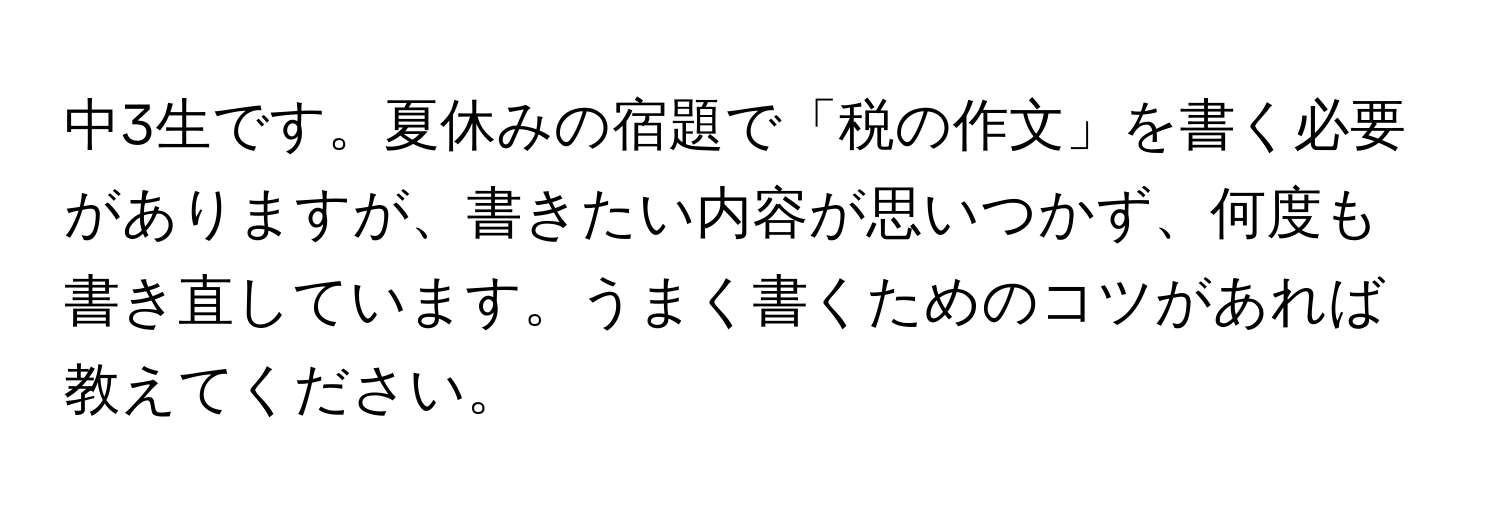 中3生です。夏休みの宿題で「税の作文」を書く必要がありますが、書きたい内容が思いつかず、何度も書き直しています。うまく書くためのコツがあれば教えてください。