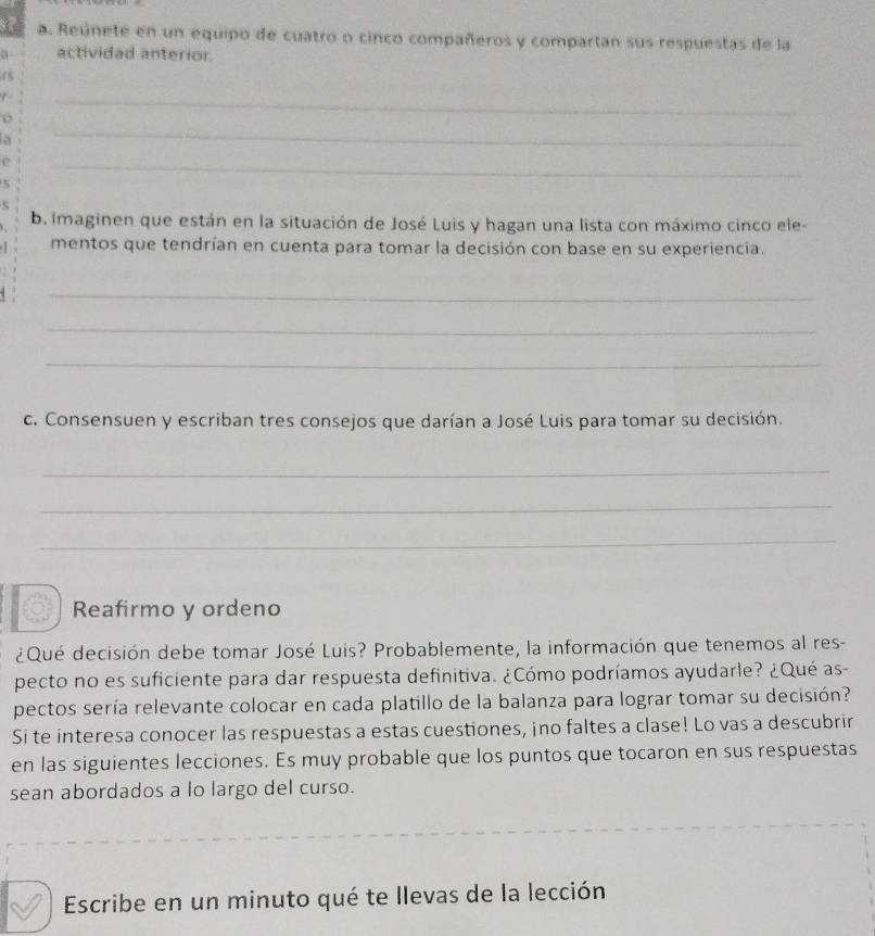 Reúnete en un equipo de cuatro o cinco compañeros y compartan sus respuestas de la 
actividad anterior. 
45 
_ 
_ 
0 
a 
e 
_ 
5 
b. Imaginen que están en la situación de José Luis y hagan una lista con máximo cinco ele- 
mentos que tendrían en cuenta para tomar la decisión con base en su experiencia. 
_ 
_ 
_ 
c. Consensuen y escriban tres consejos que darían a José Luis para tomar su decisión. 
_ 
_ 
_ 
Reafirmo y ordeno 
¿Qué decisión debe tomar José Luis? Probablemente, la información que tenemos al res- 
pecto no es suficiente para dar respuesta definitiva. ¿Cómo podríamos ayudarle? ¿Qué as- 
pectos sería relevante colocar en cada platillo de la balanza para lograr tomar su decisión? 
Si te interesa conocer las respuestas a estas cuestiones, ino faltes a clase! Lo vas a descubrir 
en las siguientes lecciones. Es muy probable que los puntos que tocaron en sus respuestas 
sean abordados a lo largo del curso. 
Escribe en un minuto qué te llevas de la lección