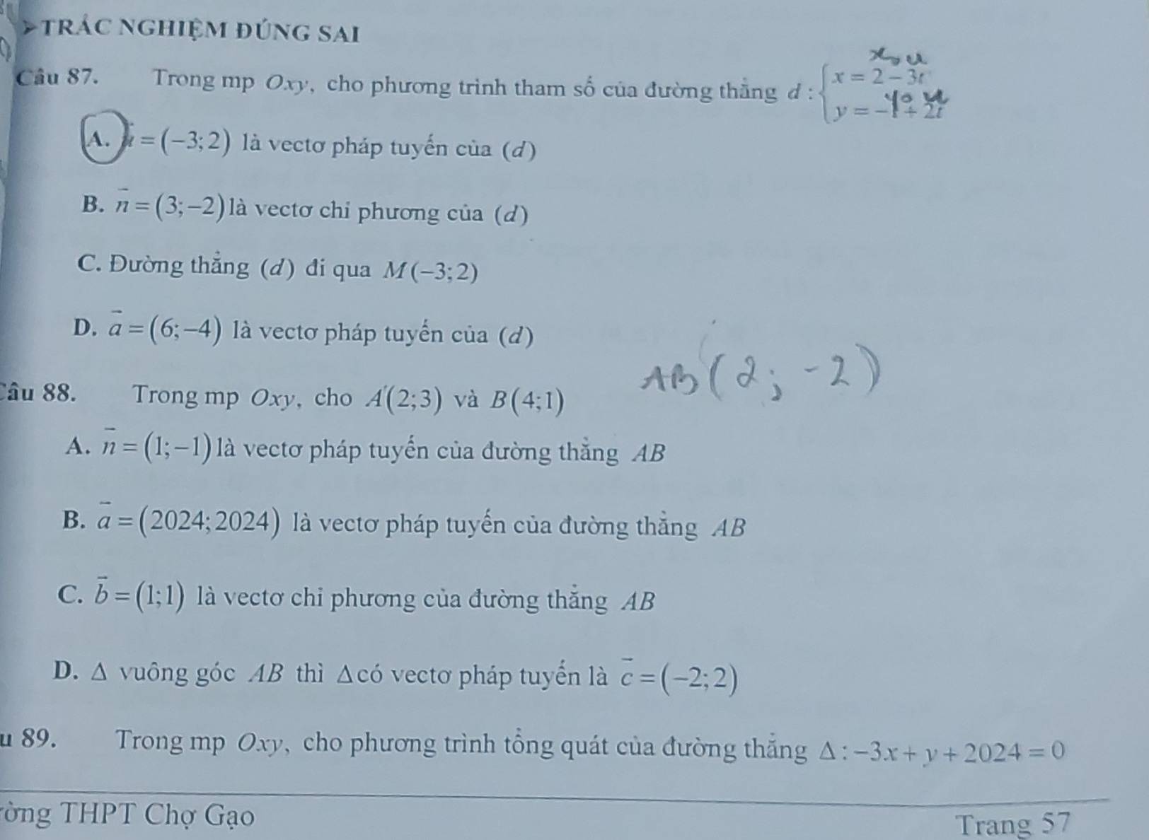 trác nghiệm đúng sai
Cầu 87. Trong mp Oxy, cho phương trình tham số của đường thẳng d:beginarrayl x=2-3t y=-1+2tendarray.
A. u=(-3;2) là vectơ pháp tuyến của (d)
B. overline n=(3;-2) là vectơ chi phương của (d)
C. Đường thẳng (d) đi qua M(-3;2)
D. vector a=(6;-4) là vectơ pháp tuyển của (d)
Câu 88. Trong mp Oxy, cho A(2;3) và B(4;1)
A. overline n=(1;-1) là vectơ pháp tuyển của đường thắng AB
B. overline a=(2024;2024) là vectơ pháp tuyến của đường thẳng AB
C. vector b=(1;1) là vectơ chi phương của đường thắng AB
D. △ vuông góc AB thì △ cdot O vectơ pháp tuyển là vector c=(-2;2)
u 89. Trong mp Oxy, cho phương trình tổng quát của đường thắng Δ : -3x+y+2024=0
T ng THPT Chợ Gạo
Trang 57