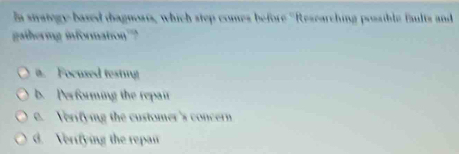 In stategy-based thagnosts, which step comes before ''Researching possible faults and
gathering information?
i. Focused testing
b. Performing the repair
e. Verifying the customer's concern
d. Verifying the repan