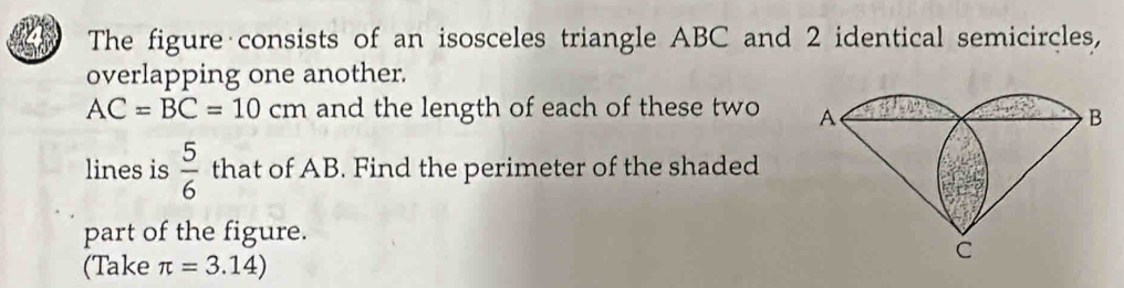 The figure consists of an isosceles triangle ABC and 2 identical semicircles, 
overlapping one another.
AC=BC=10cm and the length of each of these two 
lines is  5/6  that of AB. Find the perimeter of the shaded 
part of the figure. 
(Take π =3.14)