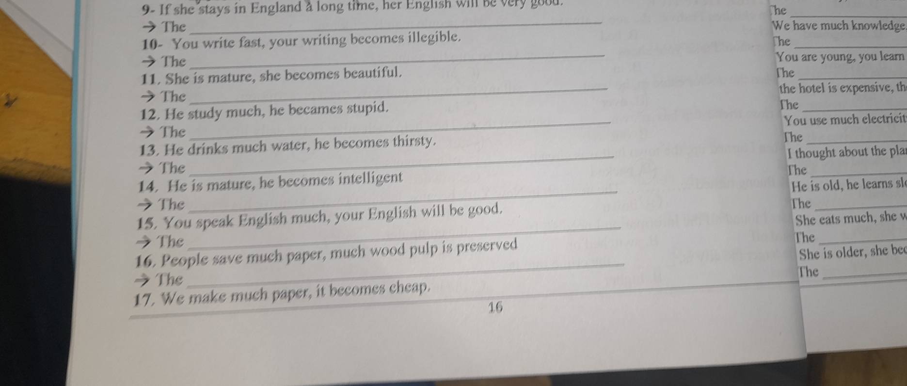 9- If she stays in England a long time, her English will be very good. 
he_ 
_ 
→The We have much knowledge. 
10- You write fast, your writing becomes illegible. The_ 
→ The _You are young, you learn 
11. She is mature, she becomes beautiful. 
The_ 
→ The _the hotel is expensive, th 
12. He study much, he becames stupid. The_ 
→ The _You use much electricit 
13. He drinks much water, he becomes thirsty. 
The_ 
I thought about the pla 
→ The 
_ 
_ 
14. He is mature, he becomes intelligent The_ 
He is old, he learns sle 
→The The_ 
_ 
15. You speak English much, your English will be good. 
She eats much, she v 
→ The 
The_ 
16. People save much paper, much wood pulp is preserved 
She is older, she be 
The_ 
→The 
_ 
17. We make much paper, it becomes cheap. 
16