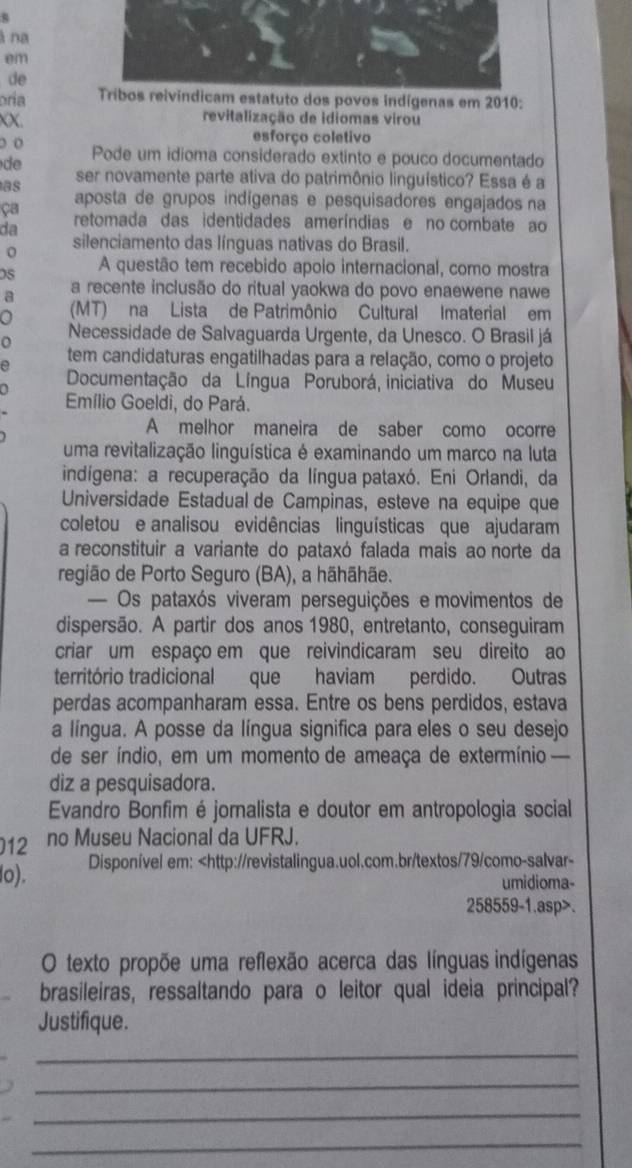 8
à na
em
de
oría os povos indígenas em 2010:
XX. revitalização de idiomas virou
o o esforço coletivo
d Pode um idioma considerado extinto e pouco documentado
as ser novamente parte ativa do patrimônio linguístico? Essa é a
aposta de grupos indígenas e pesquisadores engajados na
ça retomada das identidades ameríndias e no combate ao
da
silenciamento das línguas nativas do Brasil.
A questão tem recebido apoio internacional, como mostra
a a recente inclusão do ritual yaokwa do povo enaewene nawe
a (MT) na Lista de Patrimônio Cultural Imaterial em
o
Necessidade de Salvaguarda Urgente, da Unesco. O Brasil já
a
tem candidaturas engatilhadas para a relação, como o projeto
Documentação da Língua Poruborá, iniciativa do Museu
Emílio Goeldi, do Pará.
A melhor maneira de saber como ocorre
uma revitalização linguística é examinando um marco na luta
indígena: a recuperação da língua pataxó. Eni Orlandi, da
Universidade Estadual de Campinas, esteve na equipe que
coletou e analisou evidências linguísticas que ajudaram
a reconstituir a variante do pataxó falada mais ao norte da
região de Porto Seguro (BA), a hãhãhãe.
— Os pataxós viveram perseguições e movimentos de
dispersão. A partir dos anos 1980, entretanto, conseguiram
criar um espaço em que reivindicaram seu direito ao
território tradicional que haviam perdido. Outras
perdas acompanharam essa. Entre os bens perdidos, estava
a língua. A posse da língua significa para eles o seu desejo
de ser índio, em um momento de ameaça de extermínio 
diz a pesquisadora.
Evandro Bonfim é jornalista e doutor em antropologia social
12 no Museu Nacional da UFRJ.
lo). Disponível em:.
O texto propõe uma reflexão acerca das línguas indígenas
brasileiras, ressaltando para o leitor qual ideia principal?
Justifique.
_
_
_
_