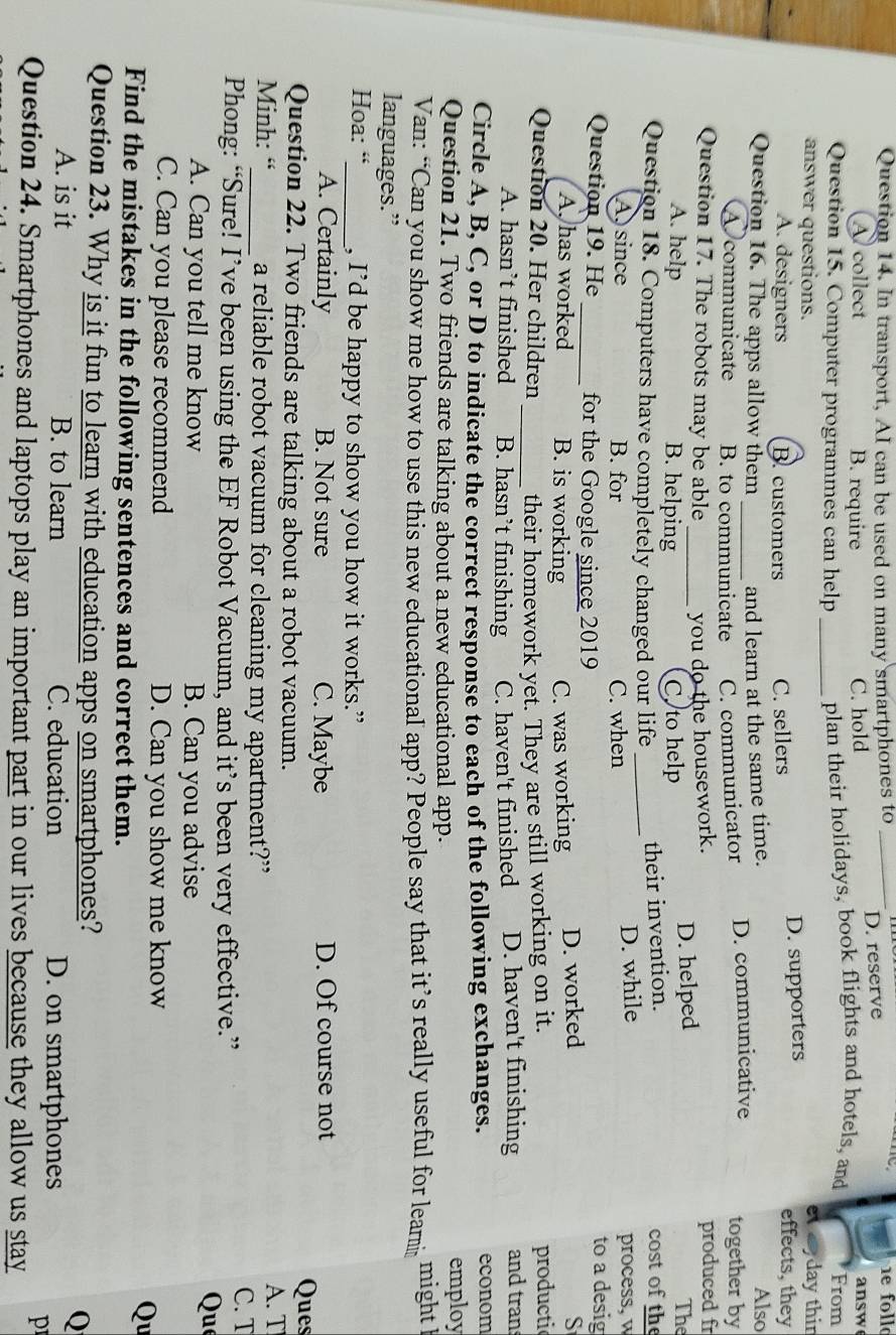 In transport, AI can be used on many smartphones to_
A collect B. require C. hold D. reserve answ
Question 15. Computer programmes can help _plan their holidays, book flights and hotels, and From
et day thin
answer questions. effects, they
A. designers B. customers C. sellers D. supporters
Question 16. The apps allow them _and learn at the same time.
Also
A communicate B. to communicate C. communicator D. communicative together by
Question 17. The robots may be able _you do the housework. produced fr
A. help B. helping C to help D. helped
The
Question 18. Computers have completely changed our life _their invention. cost of the
A  since B. for C. when D. while process, w
Question 19. He_ for the Google since 2019 to a desig
A, has worked B. is working C. was working D. worked
S
Question 20. Her children _their homework yet. They are still working on it. productic
A. hasn’t finished B. hasn’t finishing C. haven't finished D. haven't finishing and tran
Circle A, B, C, or D to indicate the correct response to each of the following exchanges. econom
Question 21. Two friends are talking about a new educational app.
employ
Van: “Can you show me how to use this new educational app? People say that it’s really useful for learmi might l
languages.”
Hoa: “_ , I’d be happy to show you how it works.”
A. Certainly B. Not sure C. Maybe D. Of course not
Question 22. Two friends are talking about a robot vacuum. Ques
Minh: “_ a reliable robot vacuum for cleaning my apartment?” A. T C. T
Phong: “Sure! I’ve been using the EF Robot Vacuum, and it’s been very effective.”
A. Can you tell me know B. Can you advise
Que
C. Can you please recommend D. Can you show me know
Find the mistakes in the following sentences and correct them.
Qu
Question 23. Why is it fun to learn with education apps on smartphones?
Q
A. is it B. to learn C. education D. on smartphones
p
Question 24. Smartphones and laptops play an important part in our lives because they allow us stay