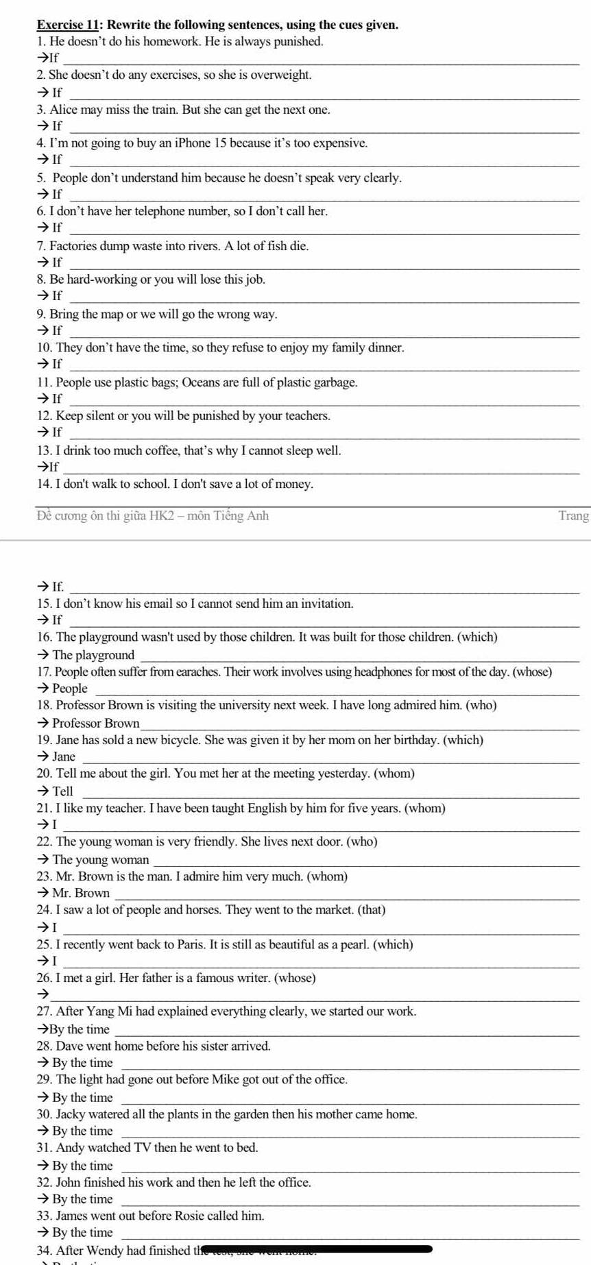 Rewrite the following sentences, using the cues given.
1. He doesn’t do his homework. He is always punished.
>If_
2. She doesn’t do any exercises, so she is overweight.
→If_
3. Alice may miss the train. But she can get the next one.
→If_
4. I’m not going to buy an iPhone 15 because it’s too expensive.
7If_
5. People don’t understand him because he doesn’t speak very clearly.
→If_
6. I don’t have her telephone number, so I don’t call her.
→If_
7. Factories dump waste into rivers. A lot of fish die.
→If_
8. Be hard-working or you will lose this job.
→If_
9. Bring the map or we will go the wrong way.
→If_
10. They don’t have the time, so they refuse to enjoy my family dinner.
→If_
11. People use plastic bags; Oceans are full of plastic garbage.
→If_
12. Keep silent or you will be punished by your teachers.
→If_
13. I drink too much coffee, that’s why I cannot sleep well.
>lf_
14. I don't walk to school. I don't save a lot of money.
_
Đề cương ôn thi giữa HK2 - môn Tiếng Anh Trang
_
→If._
15. I don’t know his email so I cannot send him an invitation.
→If_
16. The playground wasn't used by those children. It was built for those children. (which)
→ The playground_
17. People often suffer from earaches. Their work involves using headphones for most of the day. (whose)
→ People_
18. Professor Brown is visiting the university next week. I have long admired him. (who)
→ Professor Brown_
19. Jane has sold a new bicycle. She was given it by her mom on her birthday. (which)
→ Jane_
20. Tell me about the girl. You met her at the meeting yesterday. (whom)
→Tell_
21. I like my teacher. I have been taught English by him for five years. (whom)
7I_
22. The young woman is very friendly. She lives next door. (who)
→ The young woman_
23. Mr. Brown is the man. I admire him very much. (whom)
→ Mr. Brown_
24. I saw a lot of people and horses. They went to the market. (that)
→I_
25. I recently went back to Paris. It is still as beautiful as a pearl. (which)
→I_
26. I met a girl. Her father is a famous writer. (whose)
_7
27. After Yang Mi had explained everything clearly, we started our work.
→By the time_
28. Dave went home before his sister arrived.
→By the time_
29. The light had gone out before Mike got out of the office.
→ By the time_
30. Jacky watered all the plants in the garden then his mother came home.
→ By the time_
31. Andy watched TV then he went to bed.
→By the time_
32. John finished his work and then he left the office.
→ By the time_
33. James went out before Rosie called him.
→ By the time_
34. After Wendy had finished the