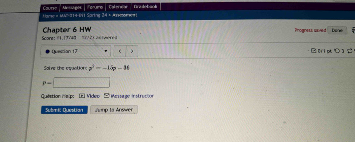 Course Messages Forums Calendar Gradebook 
Home > MA=c^(circle) 14-IN1 Spring 24> Assessment 
Chapter 6 HW Progress saved Done 
Score: 11.17/40 12/23 answered 
Question 17 < > 0/1 pt つ 3 
Solve the equation: p^2=-15p-36
p=
Quëstion Help: Video Message instructor 
Submit Question Jump to Answer