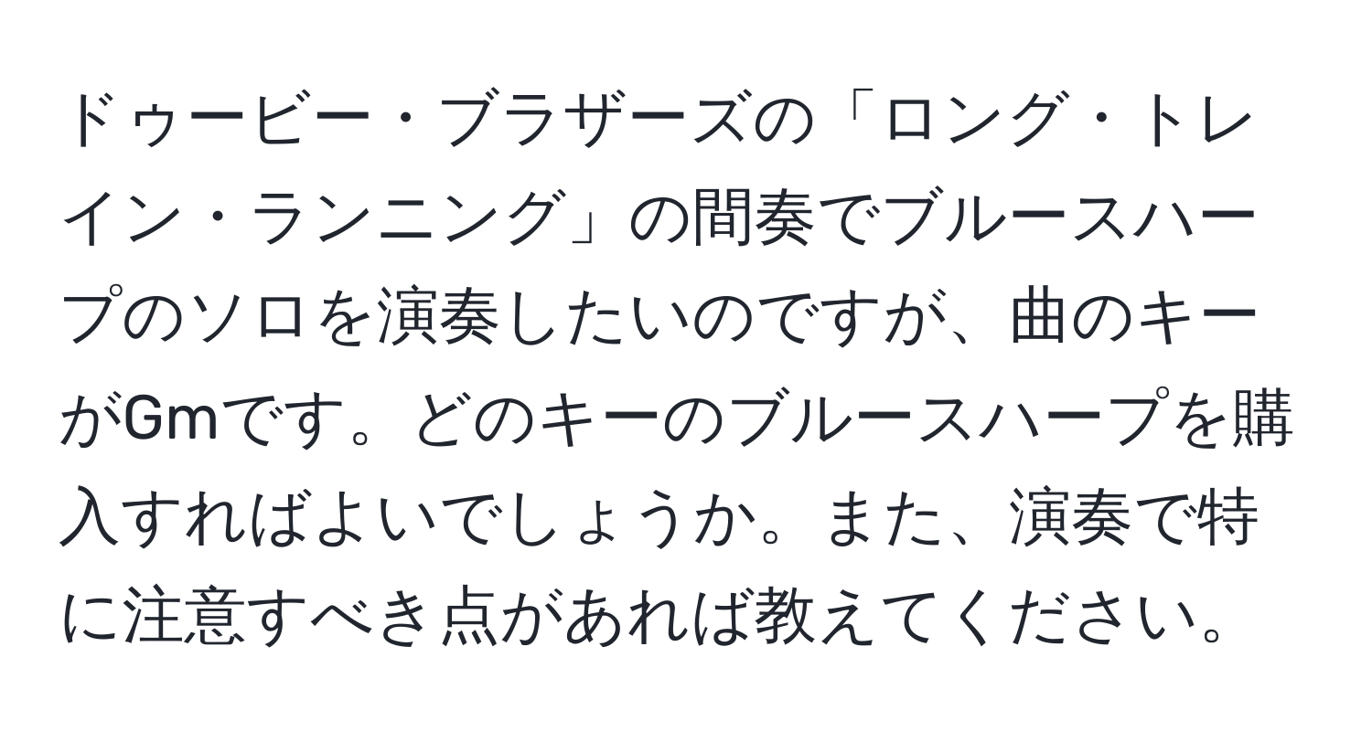 ドゥービー・ブラザーズの「ロング・トレイン・ランニング」の間奏でブルースハープのソロを演奏したいのですが、曲のキーがGmです。どのキーのブルースハープを購入すればよいでしょうか。また、演奏で特に注意すべき点があれば教えてください。