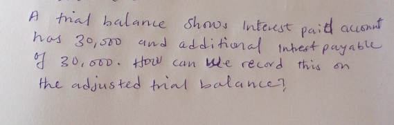 A frial balance shows interest paid accomut 
has 30, 000 and additional intest payable 
9f 30, 000. How can whe record this on 
the adjusted frial balance?