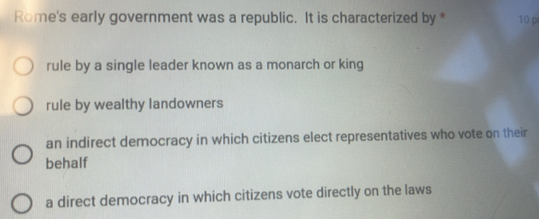 Rome's early government was a republic. It is characterized by * 10 p
rule by a single leader known as a monarch or king
rule by wealthy landowners
an indirect democracy in which citizens elect representatives who vote on their
behalf
a direct democracy in which citizens vote directly on the laws