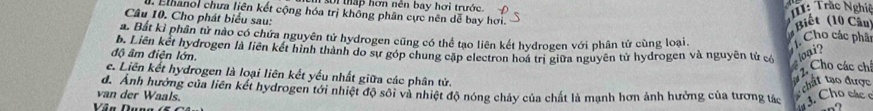 si thập hơn nên bay hơi trước. : Trắc Nghiệ 
. Elhanol chưa liên kết cộng hóa trị không phân cực nên dễ bay hơi. 
Câu 10. Cho phát biểu sau: 
Biết (10 Cầu 
a. Bắt kỉ phân tử nào có chứa nguyên tử hydrogen cũng có thể tạo liên kết hydrogen với phân tử cùng loại. 
Cho các phâc 
độ âm điện lớn. b. Liên kết hydrogen là liên kết hình thành do sự góp chung cập electron hoá trị giữa nguyên tử hydrogen và nguyên tử có loại? Cho các chí 
e. Liên kết hydrogen là loại liên kết yếu nhất giữa các phân tử. 
chất tạo được 
d. Anh hưởng của liên kết hydrogen tới nhiệt độ sôi và nhiệt độ nóng chảy của chất là mạnh hơn ảnh hưởng của tương tác 3. Cho các 
van der Waals. 
Vân Dun