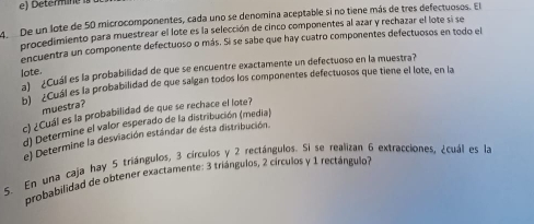 De un lote de 50 microcomponentes, cada uno se denomina aceptable si no tiene más de tres defectuosos. El 
procedimiento para muestrear el lote es la selección de cinco componentes al azar y rechazar el lote si se 
encuentra un componente defectuoso o más. Si se sabe que hay cuatro componentes defectuosos en todo el 
lote. a ¿Cuál es la probabilidad de que se encuentre exactamente un defectuoso en la muestra? 
Cuál es la probabilidad de que salgan todos los componentes defectuosos que tiene el lote, en la 
muestra? 
c) ¿Cuál es la probabilidad de que se rechace el lote? 
d) Determine el valor esperado de la distribución (media) 
e) Determine la desviación estándar de ésta distribución. 
5. En una caja hay 5 triángulos, 3 círculos y 2 rectángulos. Si se realizan 6 extracciones, ¿cuál es la 
probabilidad de obtener exactamente: 3 triángulos, 2 círculos y 1 rectángulo?