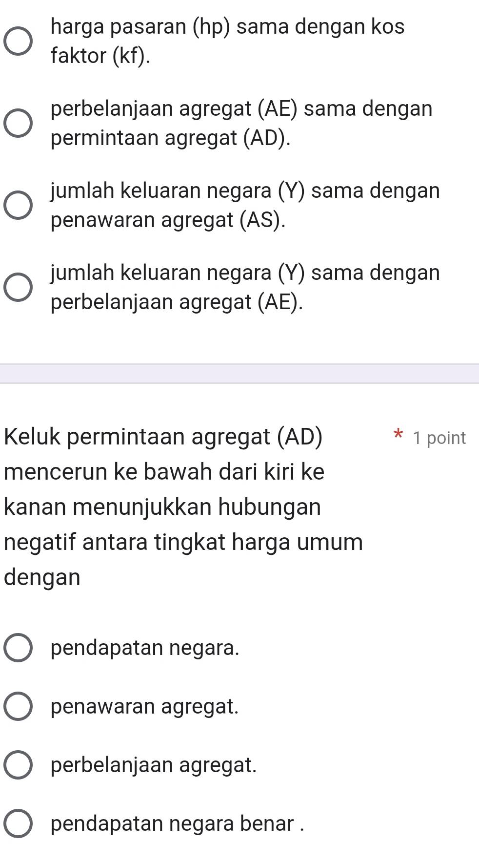 harga pasaran (hp) sama dengan kos
faktor (kf).
perbelanjaan agregat (AE) sama dengan
permintaan agregat (AD).
jumlah keluaran negara (Y) sama dengan
penawaran agregat (AS).
jumlah keluaran negara (Y) sama dengan
perbelanjaan agregat (AE).
Keluk permintaan agregat (AD) 1 point
mencerun ke bawah dari kiri ke
kanan menunjukkan hubungan
negatif antara tingkat harga umum
dengan
pendapatan negara.
penawaran agregat.
perbelanjaan agregat.
pendapatan negara benar .