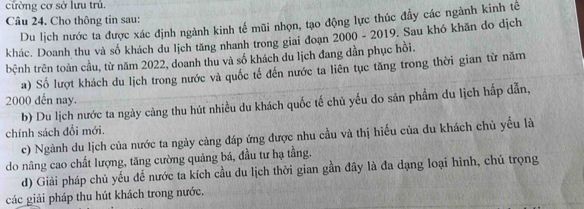 cửờng cơ sở lưu trủ.
Câu 24. Cho thông tin sau:
Du lịch nước ta được xác định ngành kinh tế mũi nhọn, tạo động lực thúc đầy các ngành kinh tế
khác. Doanh thu và số khách du lịch tăng nhanh trong giai đoạn 2000 - 2019. Sau khó khăn do dịch
tbệnh trên toàn cầu, từ năm 2022, doanh thu và số khách du lịch đang dần phục hồi.
a) Số lượt khách du lịch trong nước và quốc tế đến nước ta liên tục tăng trong thời gian từ năm
2000 đến nay.
b) Du lịch nước ta ngày càng thu hút nhiều du khách quốc tế chủ yếu do sản phẩm du lịch hấp dẫn,
chính sách đổi mới.
c) Ngành du lịch của nước ta ngày càng đáp ứng được nhu cầu và thị hiếu của du khách chủ yếu là
do nâng cao chất lượng, tăng cường quảng bá, đầu tư hạ tầng.
d) Giải pháp chủ yếu để nước ta kích cầu du lịch thời gian gần đây là đa dạng loại hình, chú trọng
các giải pháp thu hút khách trong nước.