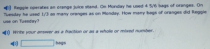 Reggie operates an orange juice stand. On Monday he used 4 5/6 bags of oranges. On 
Tuesday he used 1/3 as many oranges as on Monday. How many bags of oranges did Reggie 
use on Tuesday? 
Write your answer as a fraction or as a whole or mixed number.
□ bags