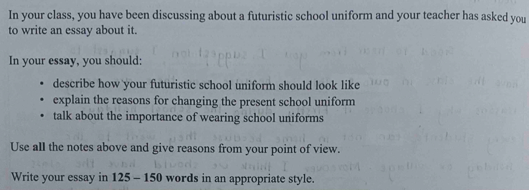 In your class, you have been discussing about a futuristic school uniform and your teacher has asked you 
to write an essay about it. 
In your essay, you should: 
describe how your futuristic school uniform should look like 
explain the reasons for changing the present school uniform 
talk about the importance of wearing school uniforms 
Use all the notes above and give reasons from your point of view. 
Write your essay in 125 - 150 words in an appropriate style.