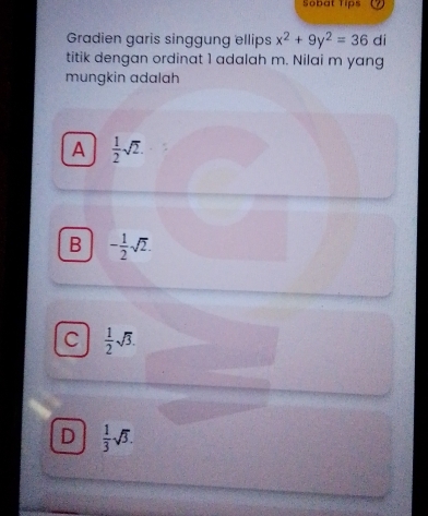 Sobat Tips
Gradien garis singgung ellips x^2+9y^2=36 di
titik dengan ordinat 1 adalah m. Nilai m yang
mungkin adalah
A  1/2 sqrt(2).
B - 1/2 sqrt(2).
C  1/2 sqrt(3).
D  1/3 sqrt(3).