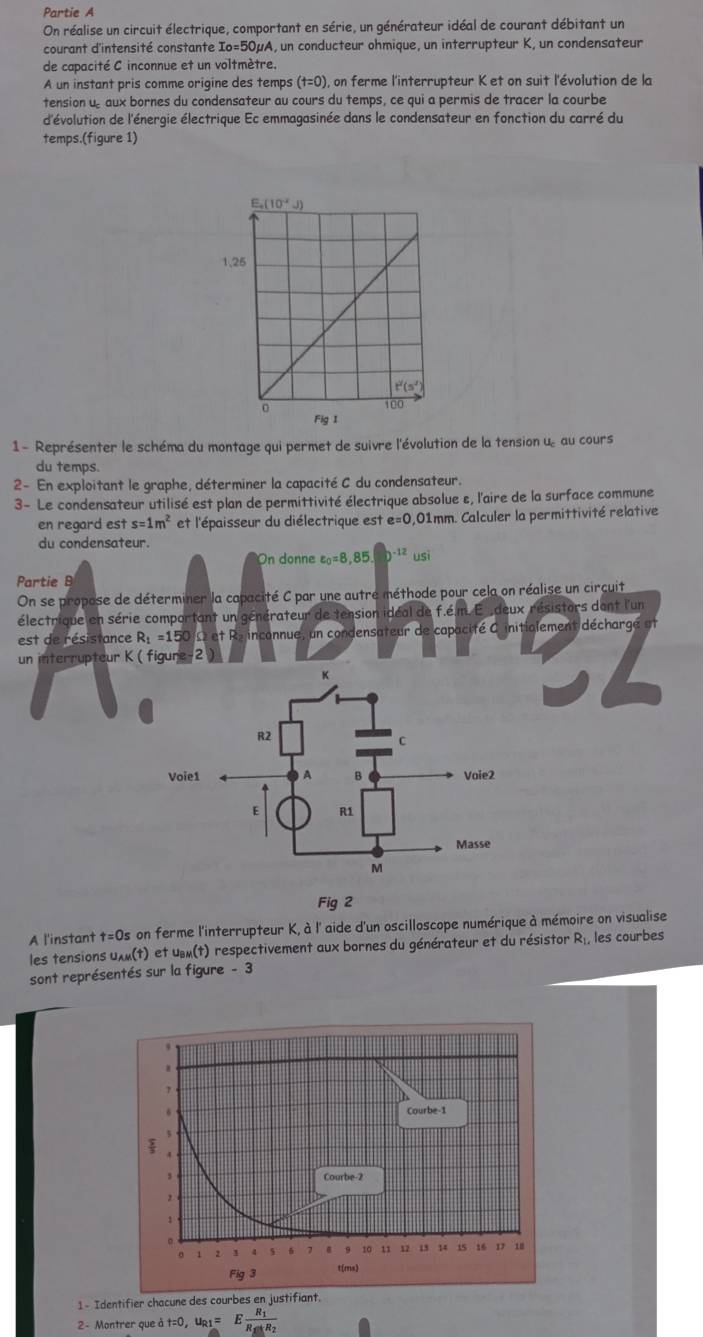 Partie A
On réalise un circuit électrique, comportant en série, un générateur idéal de courant débitant un
courant d'intensité constante Io=50mu A, un conducteur ohmique, un interrupteur K, un condensateur
de capacité C inconnue et un voltmètre.
A un instant pris comme origine des temps t= 0), on ferme l'interrupteur K et on suit l'évolution de la
tension u aux bornes du condensateur au cours du temps, ce qui a permis de tracer la courbe
d'évolution de l'énergie électrique Ec emmagasinée dans le condensateur en fonction du carré du
temps.(figure 1)
1 - Représenter le schéma du montage qui permet de suivre l'évolution de la tension u, au cours
du temps.
2- En exploitant le graphe, déterminer la capacité C du condensateur.
3- Le condensateur utilisé est plan de permittivité électrique absolue ε, l'aire de la surface commune
en regard est s=1m^2 et l'épaisseur du diélectrique est e=0 ,01mm. Calculer la permittivité relative
du condensateur.
On donne varepsilon _0=8,85.D^(-12)usi
Partie B
On se propose de déterminer la capacité C par une autre méthode pour cela on réalise un circuit
électrique en série comportant un générateur de tension idéal de f.é m. E  deux résistors dant l'un
est de résistance R_1=150 2 et Re inconnue, un condensateur de capacité C initialement décharge at
un interrupteur K ( figure-2
Fig 2
A l'instant t=0s on ferme l'interrupteur K, à l' aide d'un oscilloscope numérique à mémoire on visualise
les tensions uλ»(t) et u_BM(t) respectivement aux bornes du générateur et du résistor R les courbes
sont représentés sur la figure - 3
1- Identifier chacune des cour
2 - Montrer que à t=0,u_R1=Efrac R_1R_S_sin R_2+R_2