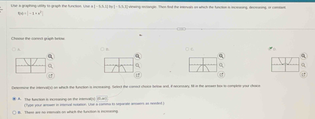 Use a graphing utility to graph the function. Use a [-5,5,1] by [-5,5,1] viewing rectangle. Then find the intervals on which the function is increasing, decreasing, or constant.
f(x)=|-1+x^2|
Choose the correct graph below.
A.
B.
C
D
Determine the interval(s) on which the function is increasing. Select the correct choice below and, if necessary, fill in the answer box to complete your choice
A. The function is increasing on the interval(s) (0,∈fty )
(Type your answer in interval notation. Use a comma to separate answers as needed.)
B. There are no intervals on which the function is increasing.