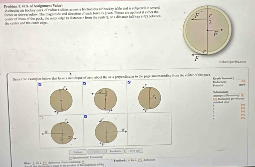 Problem 1; (6% of Assignment Value)
A circular air hockey puck of radius r slides across a frictionless air hockey table and is subjected to several
forces as shown below. The magnitude and direction of each force is given. Forces are applied at either the
center of mass of the puck, the outer edge (a distance r from the center), or a distance halfway (r/2) between 
the center and the outer edge.
ta.com
Select the examples below that have a net torque of zero about the axis perpendicular to the page and extending from the center of the puck. Grade Summary
Deductions
Potential 100%
Submimions
Atempt(s) Reming: 1
#  Dedaction per Ammaç
` detailed view
1
3 85
Sulmid Fundack I give up!
19 Submission(s) Remaining
Hinte: 2 for a_0% doduction. Hinis romaizing: 0 Feedback: 6 for a 0% deduction
Rerall not the torque is equal to the product of the magninade of the