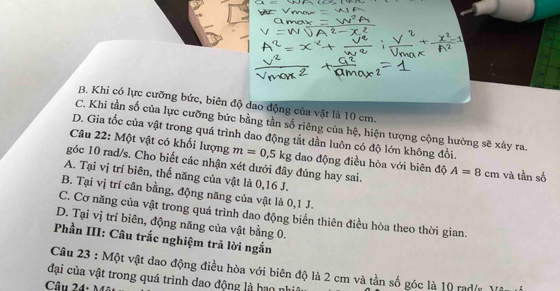 B. Khi có lực cưỡng bức, biên độ dao động của vật là 10 cm.
C. Khi tần số của lực cưỡng bức bằng tần số riêng của hệ, hiện tượng cộng hưởng sẽ xảy ra.
D. Gia tốc của vật trong quá trình dao động tắt dần luôn có độ lớn không đổi.
Câu 22: Một vật có khối lượng m=0, 5kg dao động điều hòa với biên độ A=8cm và tần số
góc 10 rad/s. Cho biết các nhận xét dưới đây đúng hay sai.
A. Tại vị trí biên, thế năng của vật là 0, 16 J.
B. Tại vị trí cân bằng, động năng của vật là 0,1 J.
C. Cơ năng của vật trong quá trình dao động biến thiên điều hòa theo thời gian.
D. Tại vị trí biên, động năng của vật bằng 0.
Phần III: Câu trắc nghiệm trả lời ngắn
Câu 23 : Một vật dao động điều hòa với biên độ là 2 cm và tần số góc là 10 rad/s Vật
đại của vật trong quá trình dao động là hao nh
Câu 24: M