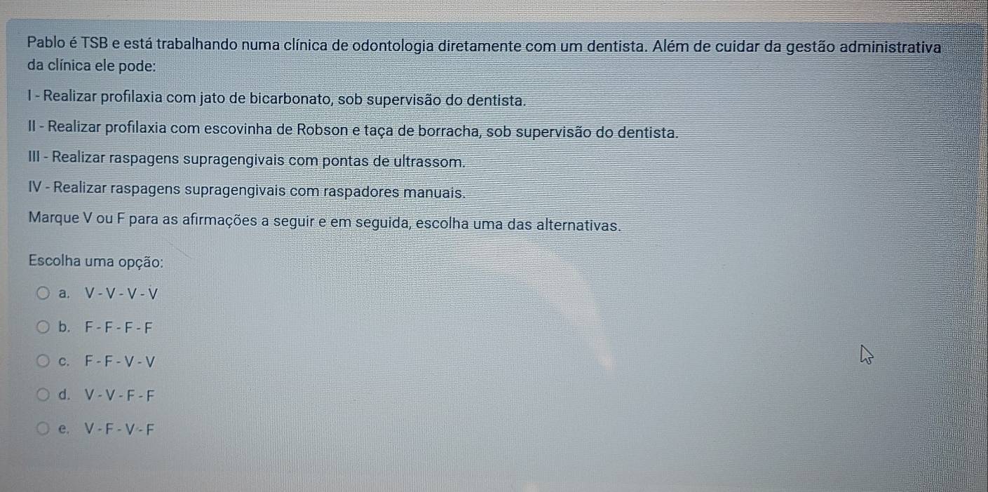 Pablo é TSB e está trabalhando numa clínica de odontologia diretamente com um dentista. Além de cuidar da gestão administrativa
da clínica ele pode:
1 - Realizar profilaxia com jato de bicarbonato, sob supervisão do dentista.
II - Realizar profilaxia com escovinha de Robson e taça de borracha, sob supervisão do dentista.
III - Realizar raspagens supragengivais com pontas de ultrassom.
IV - Realizar raspagens supragengivais com raspadores manuais.
Marque V ou F para as afirmações a seguir e em seguida, escolha uma das alternativas.
Escolha uma opção:
a. V - V - V - V
b. F - F - F - F
c. F - F - V - V
d. V - V - F - F
e. V - F - V - F