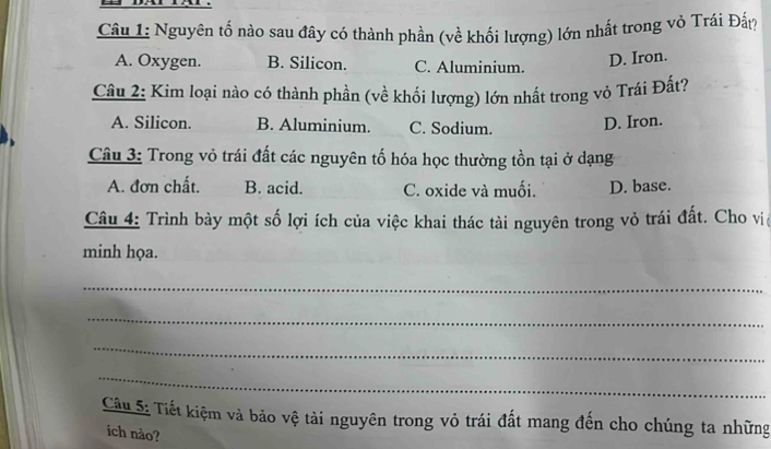 Nguyên tố nào sau đây có thành phần (về khối lượng) lớn nhất trong vỏ Trái Đấ?
A. Oxygen. B. Silicon. C. Aluminium.
D. Iron.
Câu 2: Kim loại nào có thành phần (về khối lượng) lớn nhất trong vỏ Trái Đất?
A. Silicon. B. Aluminium. C. Sodium. D. Iron.
Câu 3: Trong vỏ trái đất các nguyên tố hóa học thường tồn tại ở dạng
A. đơn chất. B. acid. C. oxide và muối. D. base.
Câu 4: Trình bày một số lợi ích của việc khai thác tài nguyên trong vỏ trái đất. Cho vịệ
minh họa.
_
_
_
_
Câu 5: Tiết kiệm và bảo vệ tài nguyên trong vỏ trái đất mang đến cho chúng ta những
ich nào?