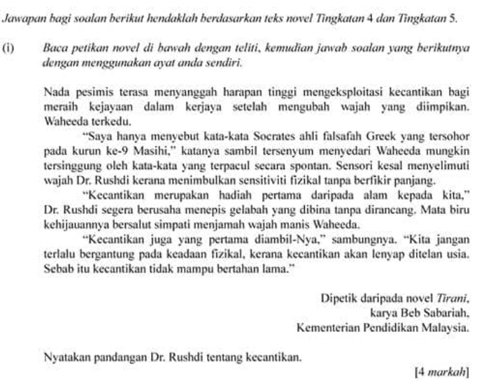 Jawapan bagi soalan berikut hendaklah berdasarkan teks novel Tingkatan 4 dan Tingkatan 5. 
(i) Baca petikan novel di bawah dengan teliti, kemudian jawab soalan yang berikutnya 
dengan menggunakan ayat anda sendiri. 
Nada pesimis terasa menyanggah harapan tinggi mengeksploitasi kecantikan bagi 
meraih kejayaan dalam kerjaya setelah mengubah wajah yang diimpikan. 
Waheeda terkedu. 
**Saya hanya menyebut kata-kata Socrates ahli falsafah Greek yang tersohor 
pada kurun ke- 9 Masihi,' katanya sambil tersenyum menyedari Waheeda mungkin 
tersinggung oleh kata-kata yang terpacul secara spontan. Sensori kesal menyelimuti 
wajah Dr. Rushdi kerana menimbulkan sensitiviti fizikal tanpa berfikir panjang. 
“Kecantikan merupakan hadiah pertama daripada alam kepada kita,” 
Dr. Rushdi segera berusaha menepis gelabah yang dibina tanpa dirancang. Mata biru 
kehijauannya bersalut simpati menjamah wajah manis Waheeda. 
“Kecantikan juga yang pertama diambil-Nya,” sambungnya. “Kita jangan 
terlalu bergantung pada keadaan fizikal, kerana kecantikan akan lenyap ditelan usia. 
Sebab itu kecantikan tidak mampu bertahan lama.” 
Dipetik daripada novel Tirani, 
karya Beb Sabariah. 
Kementerian Pendidikan Malaysia. 
Nyatakan pandangan Dr. Rushdi tentang kecantikan. 
[4 markah]