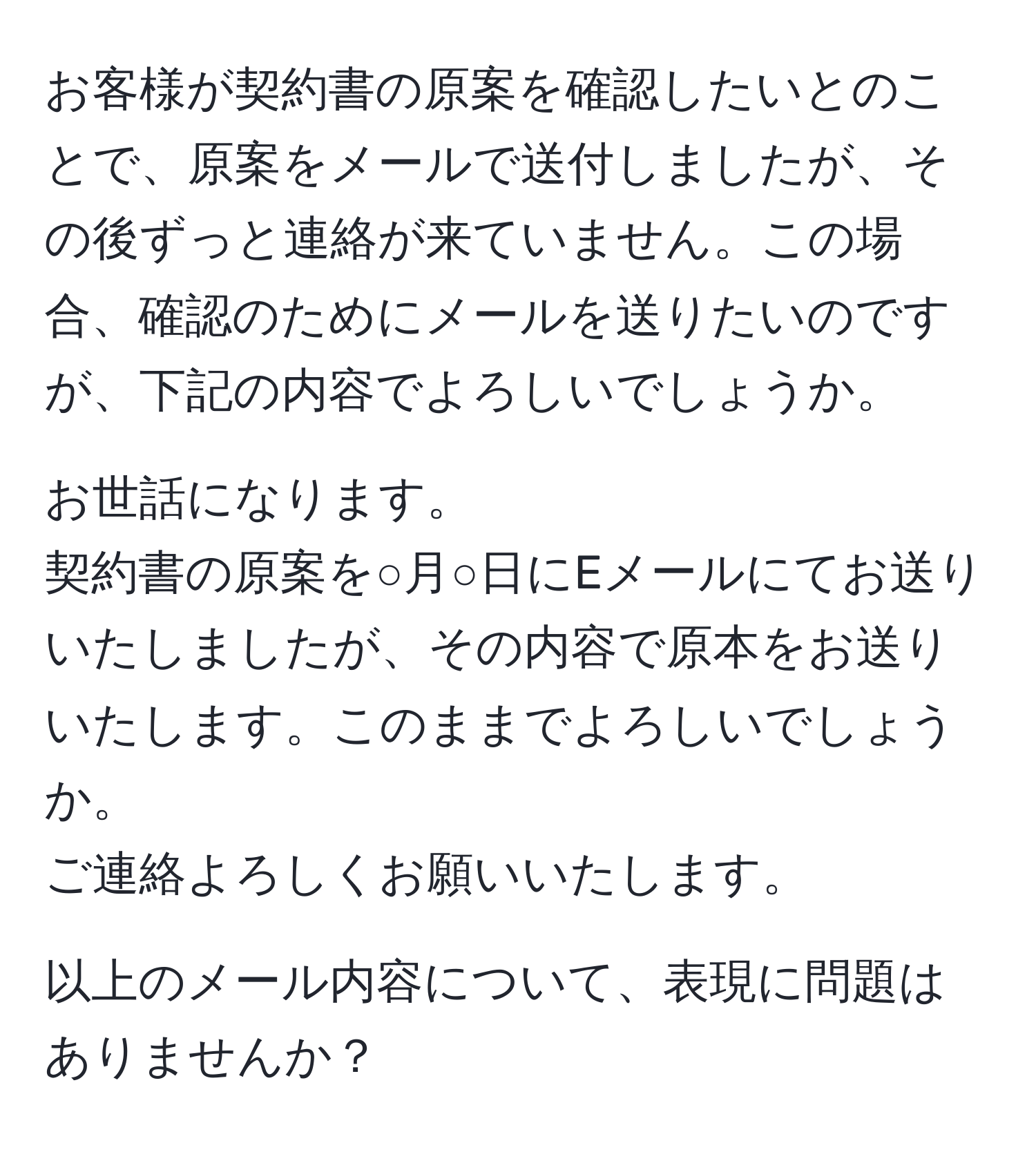 お客様が契約書の原案を確認したいとのことで、原案をメールで送付しましたが、その後ずっと連絡が来ていません。この場合、確認のためにメールを送りたいのですが、下記の内容でよろしいでしょうか。

お世話になります。  
契約書の原案を○月○日にEメールにてお送りいたしましたが、その内容で原本をお送りいたします。このままでよろしいでしょうか。  
ご連絡よろしくお願いいたします。

以上のメール内容について、表現に問題はありませんか？