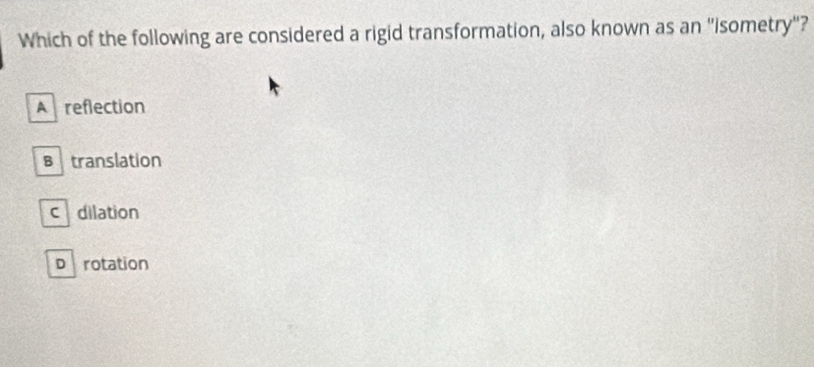 Which of the following are considered a rigid transformation, also known as an "isometry"?
A reflection
Btranslation
c dilation
D rotation