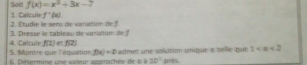 Soit f(x)=x^3+3x-7
1. Calcule f'(x). 
2. Étudie le sens de variation de 
3. Dresse le tableau de variation de f 
4. Calcule f(1) et f(2). 
5. Montre que l'équation f(x)=D admet une solution unique a sélie que 1
6. Détermine une valeur approchée de à à 10^2 près.