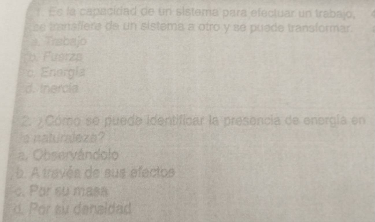 ! Es la capacidad de un sistema para efectuar un trabajo,
se tranaffere de un sistema a otro y se puede transformar.
a. Trabajo
b. Fusrzs
c. Enorgia
d. Inercia
2. ¿ Cómo se puede identificar la presencia de energía en
s naturaleza?
a. Observándolo
b. A través de sus efectos
c. Por su masa
d. Por su denaidad