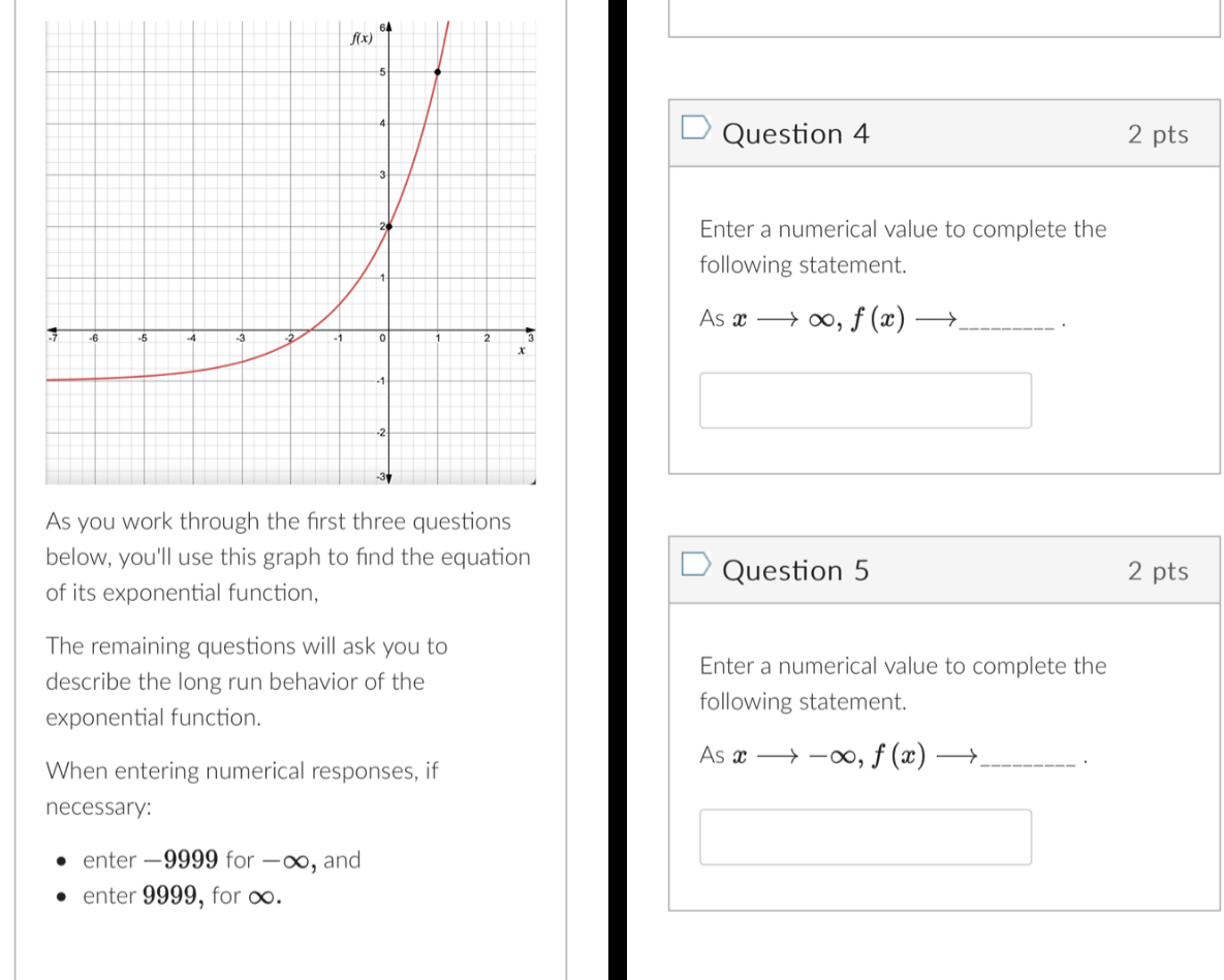 Enter a numerical value to complete the
following statement.
Asxto ∈fty ,f(x)to _
□
below, you'll use this graph to find the equation
Question 5 2 pts
of its exponential function,
The remaining questions will ask you to
Enter a numerical value to complete the
describe the long run behavior of the
following statement.
exponential function.
Ac xto -∈fty ,f(x)to _ ·
When entering numerical responses, if
necessary:
enter -9999 for -∞, and
□
enter 9999, for ∞.