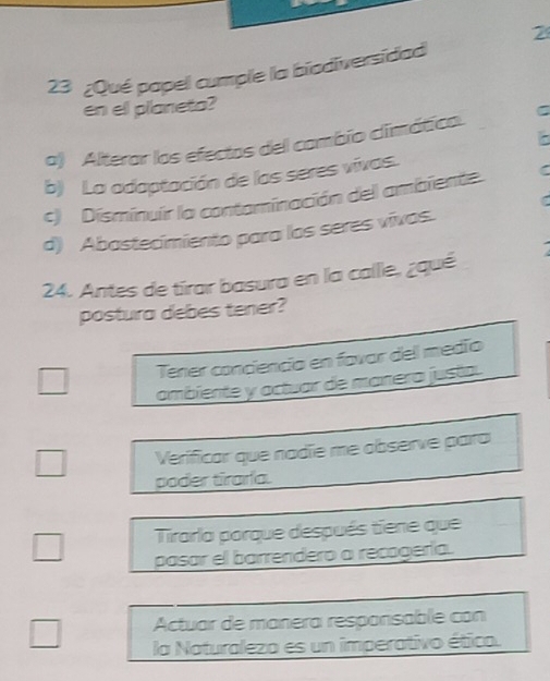2
23 ¿Qué papel cumple la biodiversidad
en el planeta?
a) Alterar los efectos del cambio climático. C
b) La adaptación de los seres vivas.
c) Disminuír la contominación del ambiente.
d) Abastecimiento para los seres vivos.
24. Antes de tírar basura en la calle, ¿qué
postura debes tener?
Tener conciencio en favar del medío
ambiente y actuar de manera justa.
Verificar que nadïe me observe para
poder tiraría.
Tirarla porque después tiene que
pasar el barrendero a recogería.
Actuar de manera respanisable con
la Naturaleza es un imperativo ético.