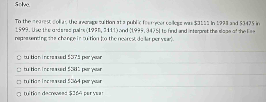 Solve.
To the nearest dollar, the average tuition at a public four-year college was $3111 in 1998 and $3475 in
1999. Use the ordered pairs (1998, 3111) and (1999, 3475) to find and interpret the slope of the line
representing the change in tuition (to the nearest dollar per year).
tuition increased $375 per year
tuition increased $381 per year
tuition increased $364 per year
tuition decreased $364 per year