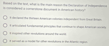 Based on the text, what is the main reason the Declaration of Independence
is considered a cornerstone document in American history?
It declared the thirteen American colonies independent from Great Britain.
It articulated fundamental principles that continue to shape American society.
It inspired other revolutions around the world.
It served as a model for other revolutions in the Atlantic region.