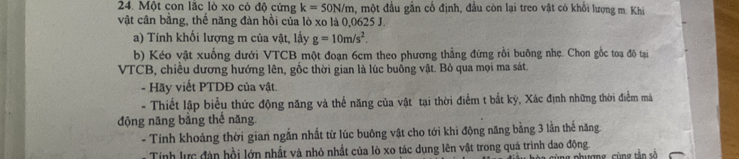 Một con lắc lò xo có độ cứng k=50N/m , một đầu gắn cố định, đầu còn lại treo vật có khối lượng m. Khi 
vật cân bằng, thế năng đàn hồi của lò xo là 0,0625 J. 
a) Tính khối lượng m của vật, lấy g=10m/s^2. 
b) Kéo vật xuống dưới VTCB một đoạn 6cm theo phương thẳng đứng rồi buông nhẹ. Chọn gốc toạ độ tại
VTCB, chiều dương hướng lên, gốc thời gian là lúc buồng vật. Bỏ qua mọi ma sát. 
- Hãy viết PTDĐ của vật. 
- Thiết lập biểu thức động năng và thế năng của vật tại thời điểm t bắt kỳ, Xác định những thời điểm mà 
động năng bằng thế năng. 
- Tính khoảng thời gian ngắn nhất từ lúc buông vật cho tới khi động năng bằng 3 lằn thế năng. 
Tính lực đàn hồi lớn nhất và nhỏ nhất của lò xo tác dụng lên vật trong quá trình dao động. 
cùng phượng, cùng tần số