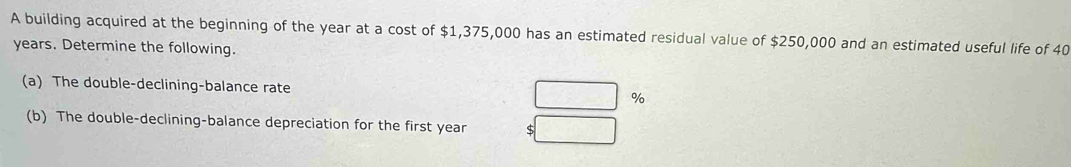 A building acquired at the beginning of the year at a cost of $1,375,000 has an estimated residual value of $250,000 and an estimated useful life of 40
years. Determine the following. 
(a) The double-declining-balance rate %
(b) The double-declining-balance depreciation for the first year S