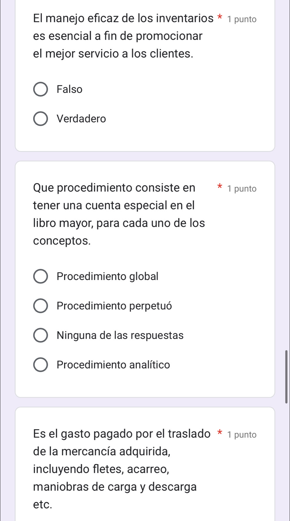 El manejo eficaz de los inventarios * 1 punto
es esencial a fin de promocionar
el mejor servicio a los clientes.
Falso
Verdadero
Que procedimiento consiste en 1 punto
tener una cuenta especial en el
libro mayor, para cada uno de los
conceptos.
Procedimiento global
Procedimiento perpetuó
Ninguna de las respuestas
Procedimiento analítico
Es el gasto pagado por el traslado * 1 punto
de la mercancía adquirida,
incluyendo fletes, acarreo,
maniobras de carga y descarga
etc.