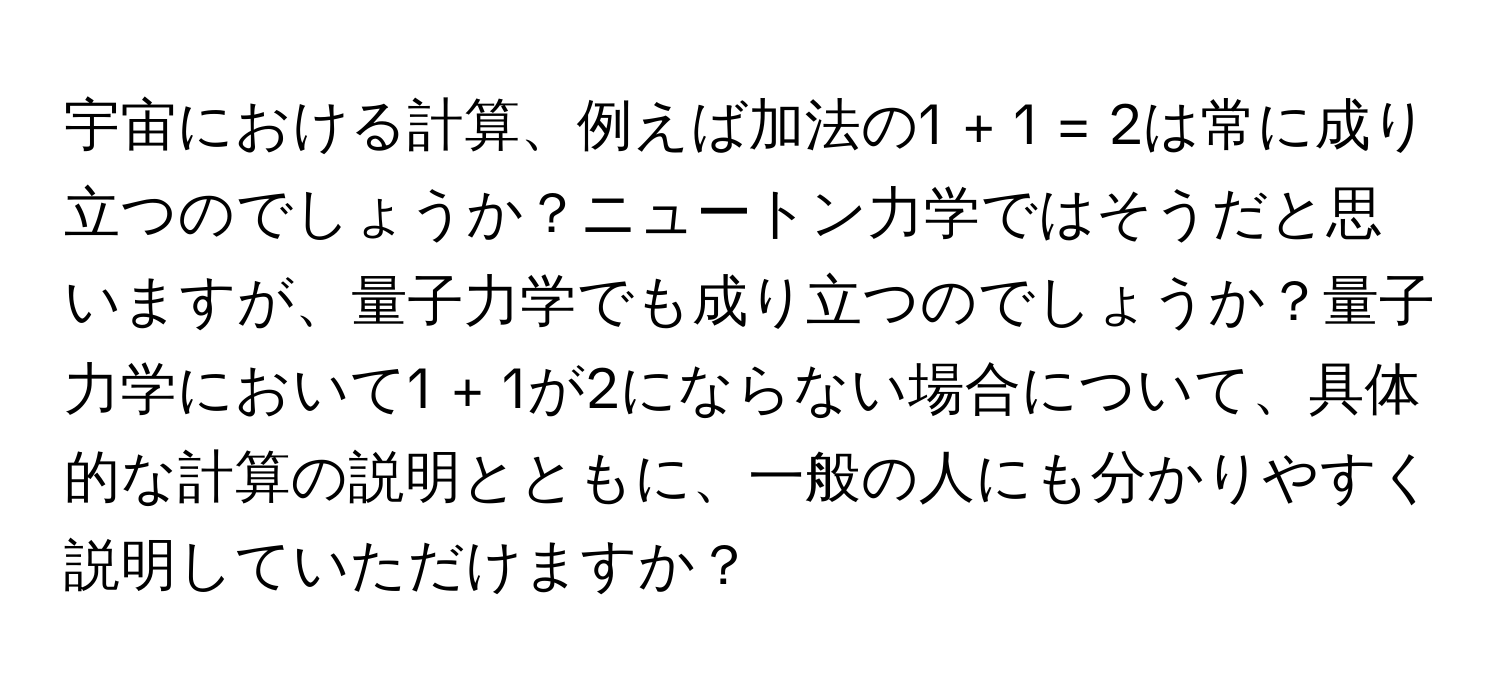 宇宙における計算、例えば加法の1 + 1 = 2は常に成り立つのでしょうか？ニュートン力学ではそうだと思いますが、量子力学でも成り立つのでしょうか？量子力学において1 + 1が2にならない場合について、具体的な計算の説明とともに、一般の人にも分かりやすく説明していただけますか？