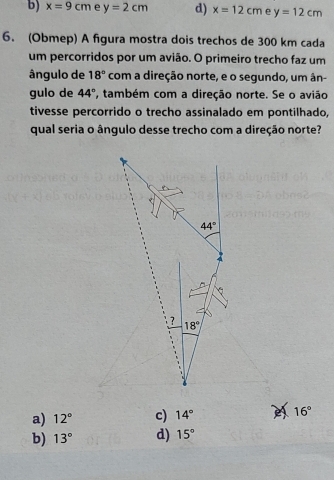 b) x=9cm e y=2cm d) x=12cm e y=12cm
6. (Obmep) A figura mostra dois trechos de 300 km cada
um percorridos por um avião. O primeiro trecho faz um
ângulo de 18° com a direção norte, e o segundo, um ân-
gulo de 44° , também com a direção norte. Se o avião
tivesse percorrido o trecho assinalado em pontilhado,
qual seria o ângulo desse trecho com a direção norte?
a) 12° c) 14° e 16°
b) 13° d) 15°