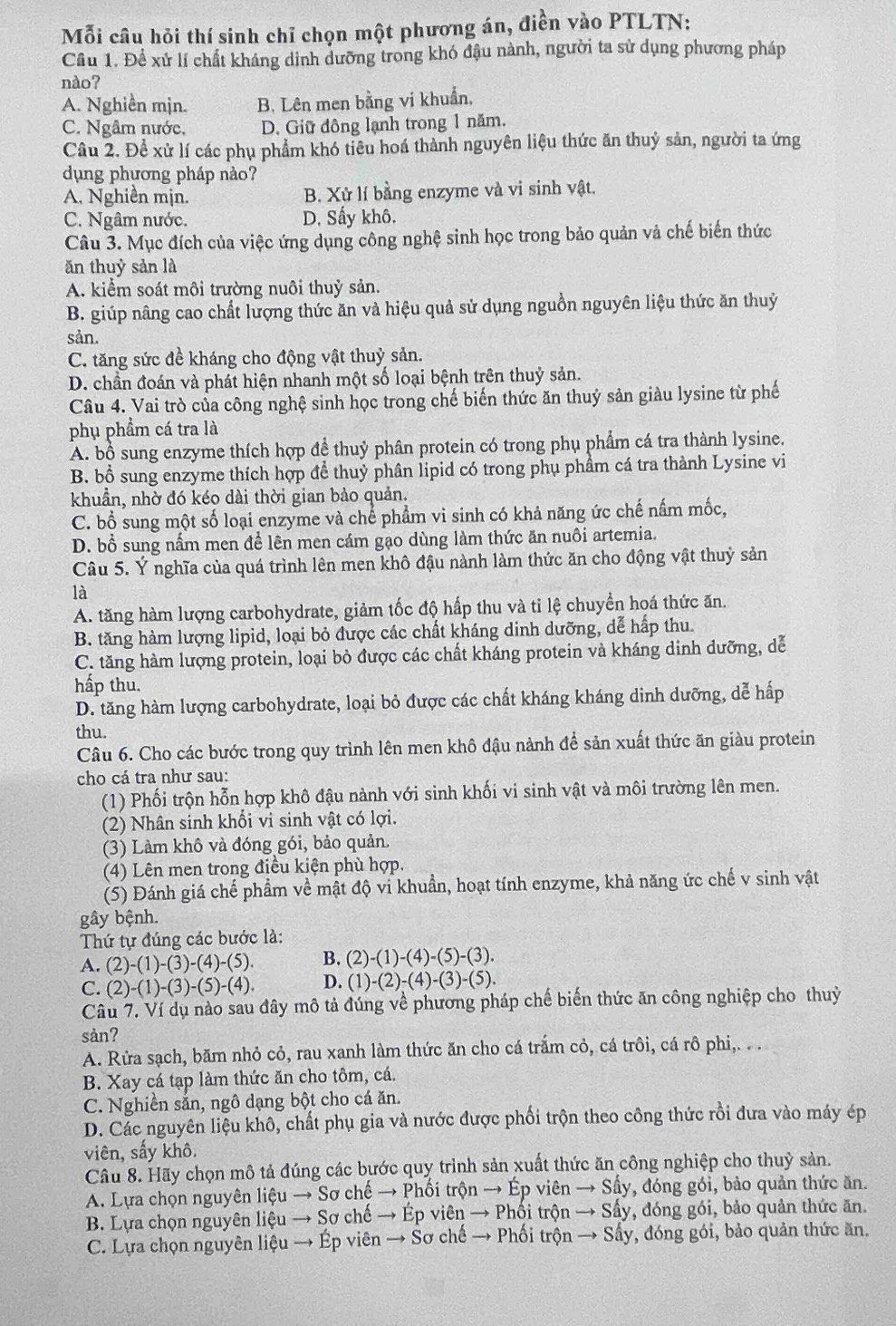 Mỗi câu hỏi thí sinh chỉ chọn một phương án, điền vào PTLTN:
Cầu 1. Để xử lí chất kháng dinh dưỡng trong khó đậu nành, người ta sử dụng phương pháp
nào?
A. Nghiền mịn. B, Lên men bằng vi khuẩn,
C. Ngâm nước, D. Giữ đông lạnh trong 1 năm.
Câu 2. Để xử lí các phụ phẩm khó tiêu hoá thành nguyên liệu thức ăn thuỷ sản, người ta ứng
dụng phương pháp nào?
A. Nghiền mịn. B. Xử lí bằng enzyme và vi sinh vật.
C. Ngâm nước. D. Sấy khô.
Câu 3. Mục đích của việc ứng dụng công nghệ sinh học trong bảo quản và chế biến thức
ăn thuỷ sản là
A. kiểm soát môi trường nuôi thuỷ sản.
B. giúp nâng cao chất lượng thức ăn và hiệu quả sử dụng nguồn nguyên liệu thức ăn thuỷ
sản.
C. tăng sức đề kháng cho động vật thuỷ sản.
D. chần đoán và phát hiện nhanh một số loại bệnh trên thuỷ sản.
Câu 4. Vai trò của công nghệ sinh học trong chế biến thức ăn thuỷ sản giàu lysine từ phế
phụ phẩm cá tra là
A. bổ sung enzyme thích hợp đề thuỷ phân protein có trong phụ phẩm cá tra thành lysine.
B. bổ sung enzyme thích hợp để thuỷ phân lipid có trong phụ phầm cá tra thành Lysine vi
khuẩn, nhờ đó kéo dài thời gian bảo quản.
C. bổ sung một số loại enzyme và chể phẩm vi sinh có khả năng ức chế nấm mốc,
D. bổ sung nấm men để lên men cám gạo dùng làm thức ăn nuôi artemia.
Câu 5. Ý nghĩa của quá trình lên men khô đậu nành làm thức ăn cho động vật thuỷ sản
là
A. tăng hàm lượng carbohydrate, giảm tốc độ hấp thu và tỉ lệ chuyển hoá thức ăn.
B. tăng hàm lượng lipid, loại bỏ được các chất kháng dinh dưỡng, dể hấp thu.
C. tăng hàm lượng protein, loại bỏ được các chất kháng protein và kháng dinh dưỡng, dễ
hấp thu.
D. tăng hàm lượng carbohydrate, loại bỏ được các chất kháng kháng dinh dưỡng, dễ hấp
thu.
Câu 6. Cho các bước trong quy trình lên men khô đậu nành để sản xuất thức ăn giàu protein
cho cá tra như sau:
(1) Phối trộn hỗn hợp khô đậu nành với sinh khối vi sinh vật và môi trường lên men.
(2) Nhân sinh khổi vi sinh vật có lợi.
(3) Làm khô và đóng gói, bảo quản.
(4) Lên men trong điều kiện phù hợp.
(5) Đánh giá chế phẩm về mật độ vi khuẩn, hoạt tính enzyme, khả năng ức chế v sinh vật
gây bệnh.
Thứ tự đúng các bước là:
A. (2)-(1)-(3)-(4)-(5). B. (2)-(1)-(4)-(5)-(3).
C. (2)-(1)-(3)-(5)-(4). D. (1)-(2)-(4)-(3)-(5).
Câu 7. Ví dụ nào sau đây mô tả đúng về phương pháp chế biến thức ăn công nghiệp cho thuỷ
sàn?
A. Rửa sạch, băm nhỏ cỏ, rau xanh làm thức ăn cho cá trắm cỏ, cá trôi, cá rô phi,.  .
B. Xay cá tạp làm thức ăn cho tôm, cá.
C. Nghiền sắn, ngô dạng bột cho cá ăn.
D. Các nguyên liệu khô, chất phụ gia và nước được phối trộn theo công thức rồi đưa vào máy ép
viên, sấy khô.
Câu 8. Hãy chọn mô tả đúng các bước quy trình sản xuất thức ăn công nghiệp cho thuỷ sản.
A. Lựa chọn nguyên liệu → Sơ chế → Phối trộn → Ép viên → Sấy, đóng gói, bảo quản thức ăn.
B. Lựa chọn nguyên liệu → Sơ chế → Ép viên → Phối trộn → Sấy, đóng gói, bảo quản thức ăn.
C. Lựa chọn nguyên liệu → Ép viên → Sơ chế → Phối trộn → Sẩy, đóng gói, bảo quản thức ăn.