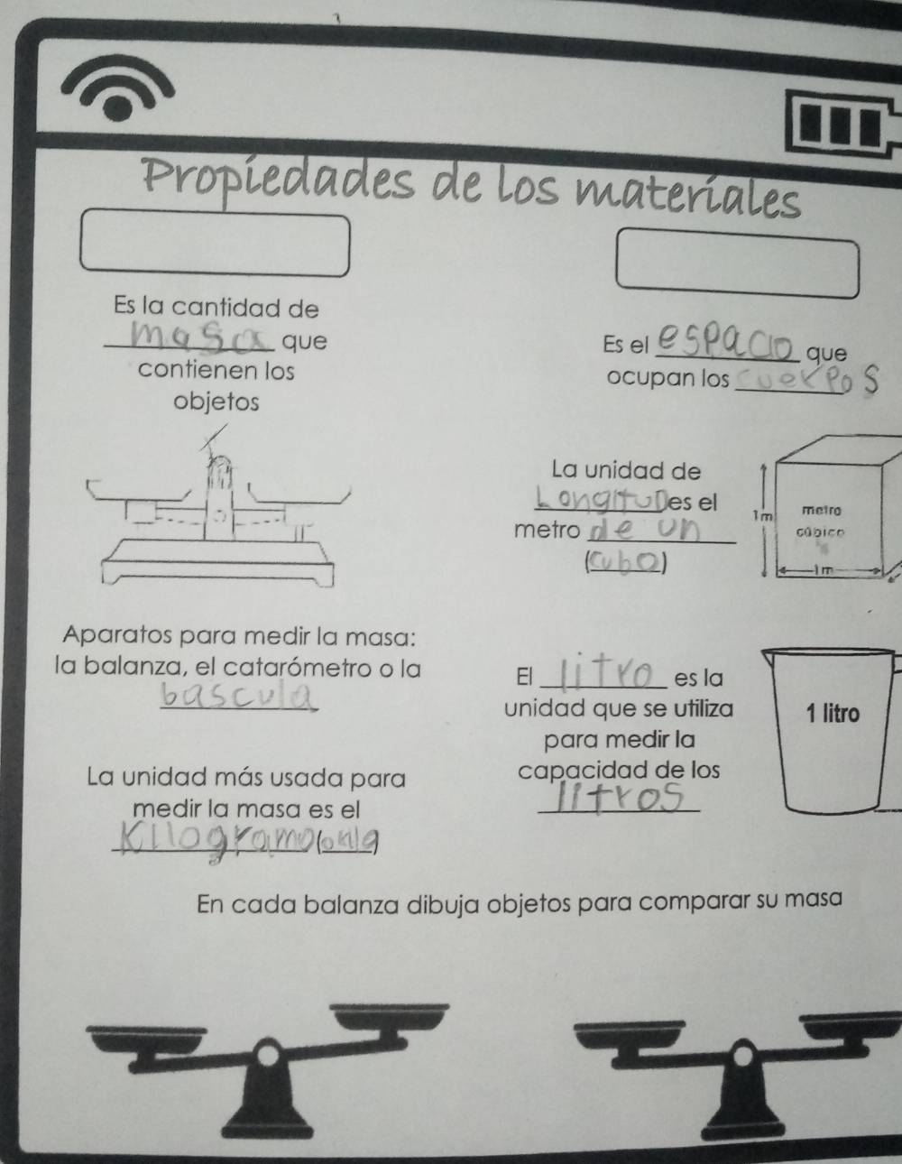 Propiedades de los materiales 
Es la cantidad de 
_que Es el 
_que 
contienen los ocupan los_ 
objetos 
La unidad de 
_es el 
_ 
metro 
_ 
Aparatos para medir la masa: 
la balanza, el catarómetro o la El_ 
es la 
_ 
unidad que se utiliza 1 litro 
para medir la 
La unidad más usada para capacidad de los 
medir la masa es el 
_ 
_ 
_ 
En cada balanza dibuja objetos para comparar su masa