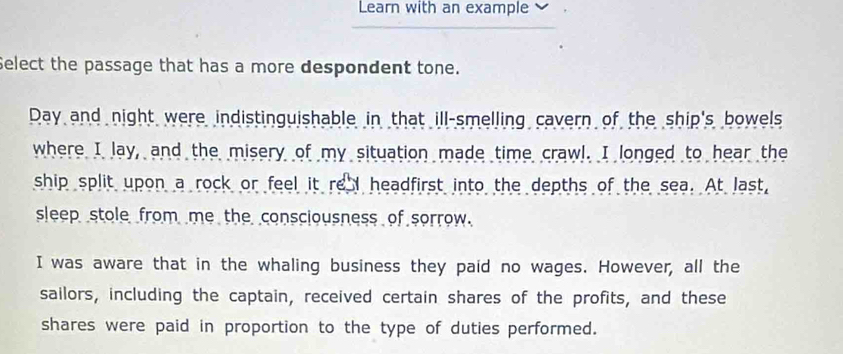 Learn with an example 
Select the passage that has a more despondent tone. 
Day and night were indistinguishable in that ill-smelling cavern of the ship's bowels 
where I lay, and the misery of my situation made time crawl. I longed to hear the 
ship split upon a rock or feel it re I headfirst into the depths of the sea. At last, 
sleep stole from me the consciousness of sorrow. 
I was aware that in the whaling business they paid no wages. However, all the 
sailors, including the captain, received certain shares of the profits, and these 
shares were paid in proportion to the type of duties performed.